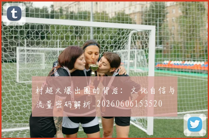村超火爆出圈的背后：文化自信与流量密码解析_20260606153520