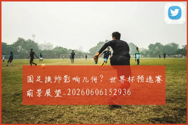 国足换帅影响几何？世界杯预选赛前景展望_20260606152936