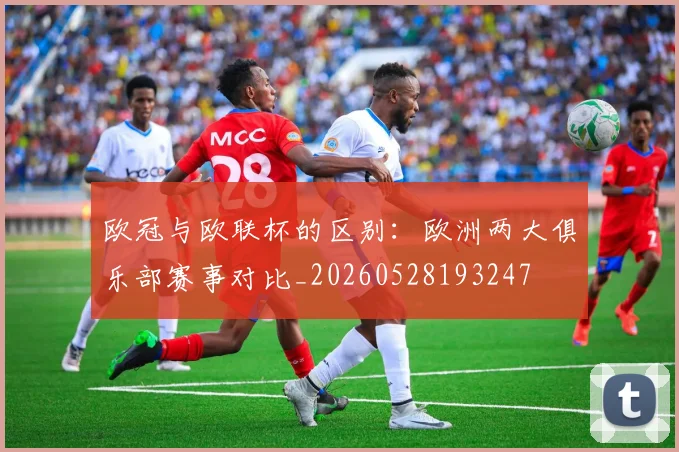 欧冠与欧联杯的区别:欧洲两大俱乐部赛事对比_20260528193247