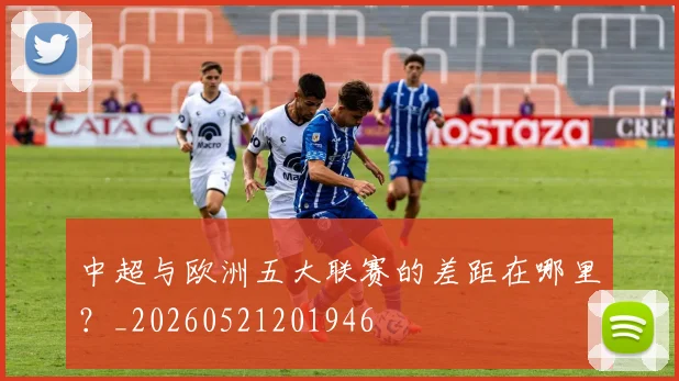 中超与欧洲五大联赛的差距在哪里?_20260521201946