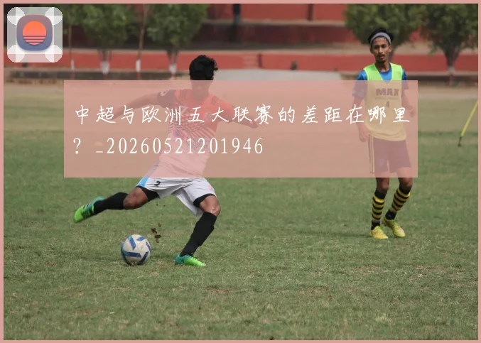 中超与欧洲五大联赛的差距在哪里？_20260521201946