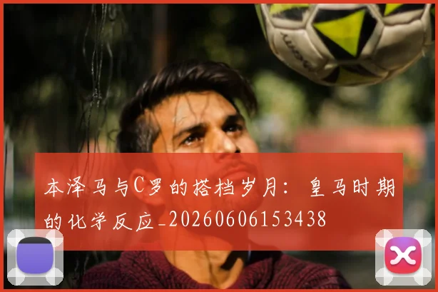 本泽马与C罗的搭档岁月：皇马时期的化学反应_20260606153438