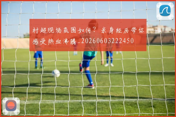 村超现场氛围如何?亲身经历带你感受热血沸腾_20260603222450