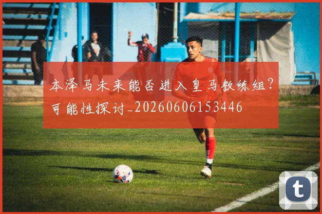 本泽马未来能否进入皇马教练组?可能性探讨_20260606153446