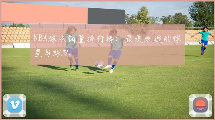 NBA球衣销量排行榜:最受欢迎的球星与球队
