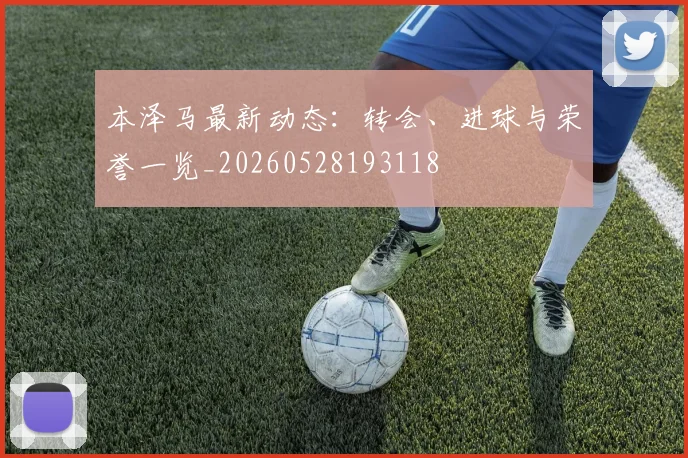 本泽马最新动态：转会、进球与荣誉一览_20260528193118