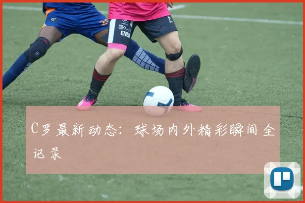 C罗最新动态：球场内外精彩瞬间全记录
