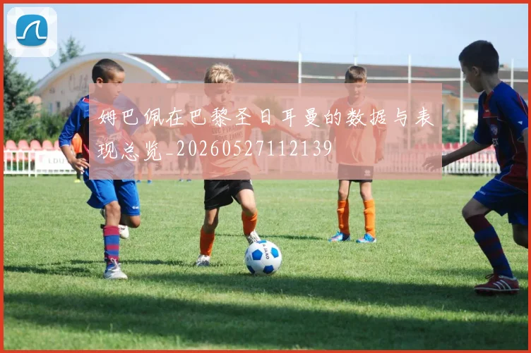 姆巴佩在巴黎圣日耳曼的数据与表现总览_20260527112139