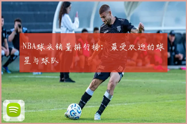 NBA球衣销量排行榜：最受欢迎的球星与球队