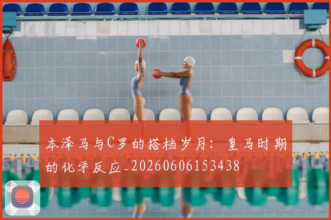 本泽马与C罗的搭档岁月：皇马时期的化学反应_20260606153438