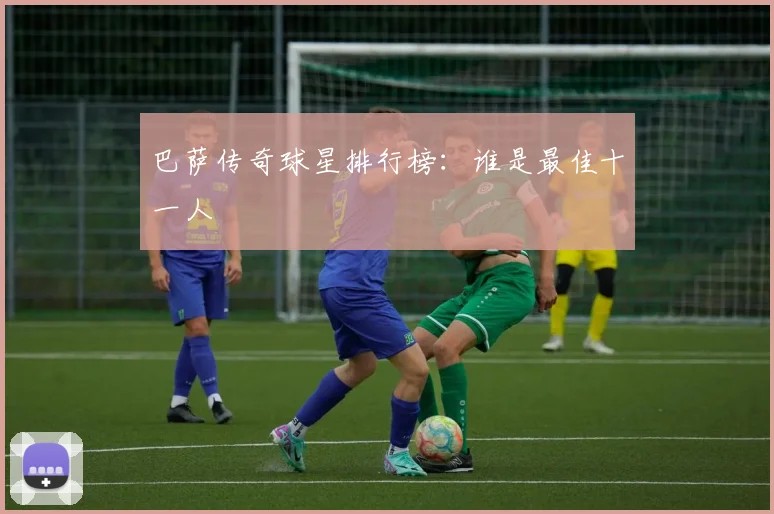 巴萨传奇球星排行榜:谁是最佳十一人